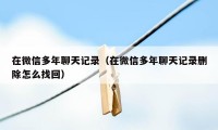 在微信多年聊天记录（在微信多年聊天记录删除怎么找回）