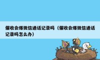 催收会爆微信通话记录吗（催收会爆微信通话记录吗怎么办）