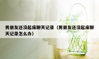 男朋友还没起床聊天记录（男朋友还没起床聊天记录怎么办）