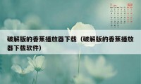 破解版的香蕉播放器下载（破解版的香蕉播放器下载软件）