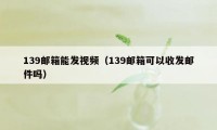 139邮箱能发视频（139邮箱可以收发邮件吗）