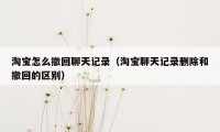 淘宝怎么撤回聊天记录（淘宝聊天记录删除和撤回的区别）