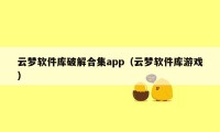 云梦软件库破解合集app（云梦软件库游戏）