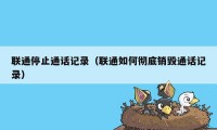 联通停止通话记录（联通如何彻底销毁通话记录）