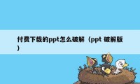 付费下载的ppt怎么破解（ppt 破解版）