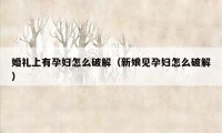 婚礼上有孕妇怎么破解（新娘见孕妇怎么破解）