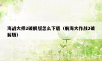 海战大师2破解版怎么下载（航海大作战2破解版）