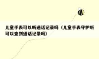 儿童手表可以听通话记录吗（儿童手表守护听可以查到通话记录吗）