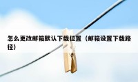 怎么更改邮箱默认下载位置（邮箱设置下载路径）