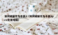 如何破解华为手表3（如何破解华为手表3pro无需电脑）