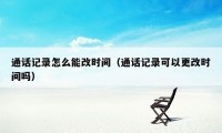 通话记录怎么能改时间（通话记录可以更改时间吗）