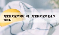 淘宝聊天记录可以p吗（淘宝聊天记录能永久保存吗）