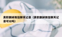 离职删掉微信聊天记录（离职删掉微信聊天记录可以吗）