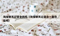 淘宝聊天记录会改吗（淘宝聊天记录会一直存在吗）