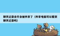 聊天记录会不会被共享了（共享电脑可以看到聊天记录吗）